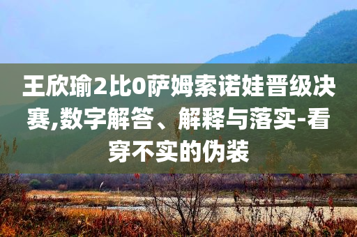 王欣瑜2比0薩姆索諾娃晉級(jí)決賽,數(shù)字解答、解釋與落實(shí)-看穿不實(shí)的偽裝