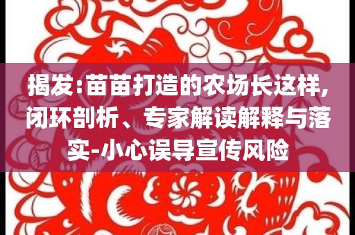 揭發(fā):苗苗打造的農(nóng)場長這樣,閉環(huán)剖析、專家解讀解釋與落實-小心誤導宣傳風險