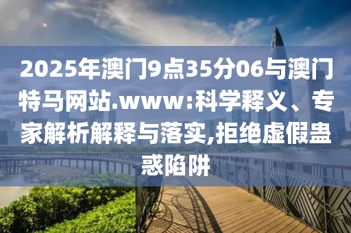 2025年澳門9點35分06與澳門特馬網站.www:科學釋義、專家解析解釋與落實,拒絕虛假蠱惑陷阱