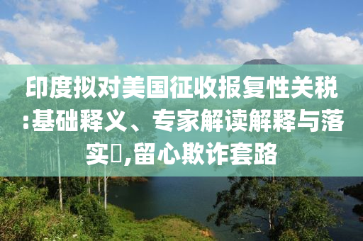 印度擬對(duì)美國征收?qǐng)?bào)復(fù)性關(guān)稅:基礎(chǔ)釋義、專家解讀解釋與落實(shí)?,留心欺詐套路