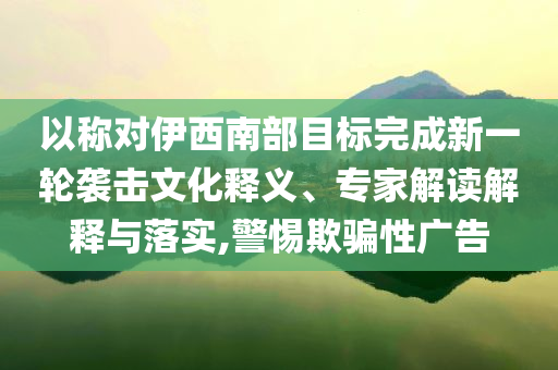 以稱對(duì)伊西南部目標(biāo)完成新一輪襲擊文化釋義、專家解讀解釋與落實(shí),警惕欺騙性廣告