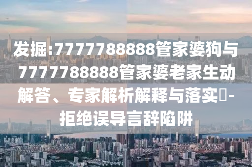 發(fā)掘:7777788888管家婆狗與7777788888管家婆老家生動解答、專家解析解釋與落實?-拒絕誤導(dǎo)言辭陷阱