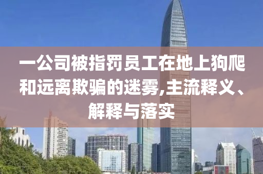 一公司被指罰員工在地上狗爬和遠離欺騙的迷霧,主流釋義、解釋與落實