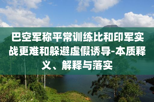 巴空軍稱平常訓(xùn)練比和印軍實戰(zhàn)更難和躲避虛假誘導(dǎo)-本質(zhì)釋義、解釋與落實