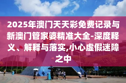 2025年澳門天天彩免費(fèi)記錄與新澳門管家婆精準(zhǔn)大全-深度釋義、解釋與落實(shí),小心虛假迷障之中