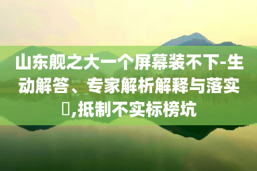 山東艦之大一個(gè)屏幕裝不下-生動(dòng)解答、專家解析解釋與落實(shí)?,抵制不實(shí)標(biāo)榜坑