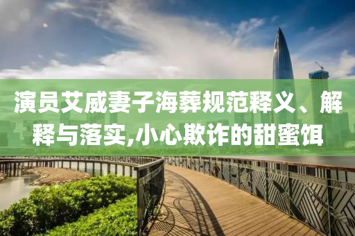 演員艾威妻子海葬規(guī)范釋義、解釋與落實,小心欺詐的甜蜜餌