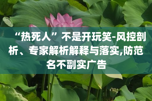 “熱死人”不是開玩笑-風控剖析、專家解析解釋與落實,防范名不副實廣告