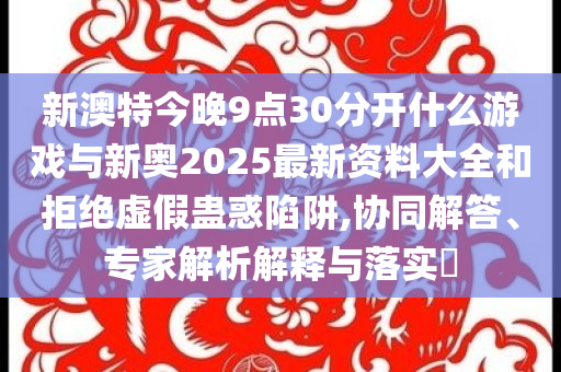 新澳特今晚9點(diǎn)30分開什么游戲與新奧2025最新資料大全和拒絕虛假蠱惑陷阱,協(xié)同解答、專家解析解釋與落實(shí)?