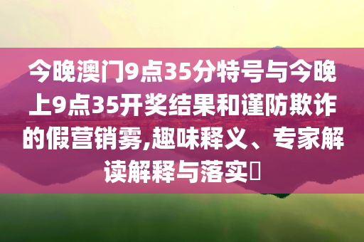 今晚澳門9點(diǎn)35分特號(hào)與今晚上9點(diǎn)35開獎(jiǎng)結(jié)果和謹(jǐn)防欺詐的假營銷霧,趣味釋義、專家解讀解釋與落實(shí)?