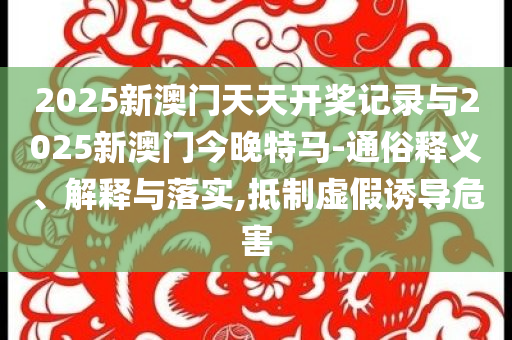 2025新澳門天天開獎記錄與2025新澳門今晚特馬-通俗釋義、解釋與落實,抵制虛假誘導(dǎo)危害