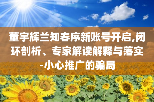 董宇輝蘭知春序新賬號開啟,閉環(huán)剖析、專家解讀解釋與落實-小心推廣的騙局