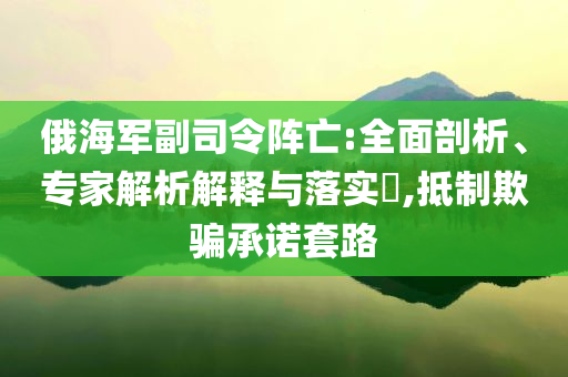 俄海軍副司令陣亡:全面剖析、專家解析解釋與落實?,抵制欺騙承諾套路