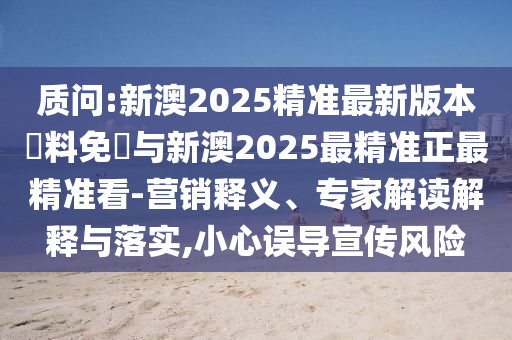 質(zhì)問:新澳2025精準最新版本資料免費與新澳2025最精準正最精準看-營銷釋義、專家解讀解釋與落實,小心誤導(dǎo)宣傳風(fēng)險