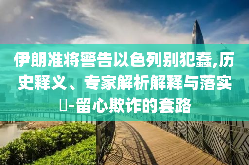 伊朗準(zhǔn)將警告以色列別犯蠢,歷史釋義、專家解析解釋與落實(shí)?-留心欺詐的套路