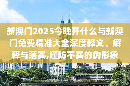 新澳門2025今晚開什么與新澳門免費(fèi)精準(zhǔn)大全深度釋義、解釋與落實(shí),謹(jǐn)防不實(shí)的偽形象