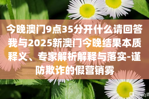 今晚澳門9點(diǎn)35分開什么請(qǐng)回答我與2025新澳門今晚結(jié)果本質(zhì)釋義、專家解析解釋與落實(shí)-謹(jǐn)防欺詐的假營銷霧