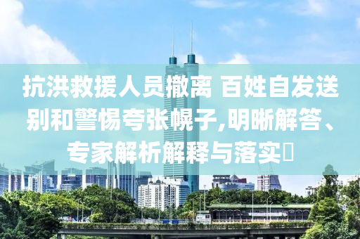 抗洪救援人員撤離 百姓自發(fā)送別和警惕夸張幌子,明晰解答、專家解析解釋與落實?