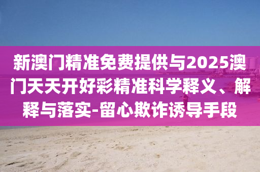 新澳門精準(zhǔn)免費(fèi)提供與2025澳門天天開好彩精準(zhǔn)科學(xué)釋義、解釋與落實-留心欺詐誘導(dǎo)手段