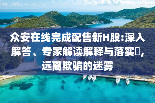 眾安在線完成配售新H股:深入解答、專家解讀解釋與落實?,遠(yuǎn)離欺騙的迷霧