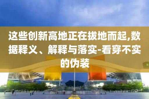 這些創(chuàng)新高地正在拔地而起,數(shù)據(jù)釋義、解釋與落實(shí)-看穿不實(shí)的偽裝
