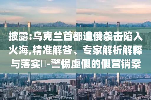 披露:烏克蘭首都遭俄襲擊陷入火海,精準(zhǔn)解答、專家解析解釋與落實(shí)?-警惕虛假的假營(yíng)銷案