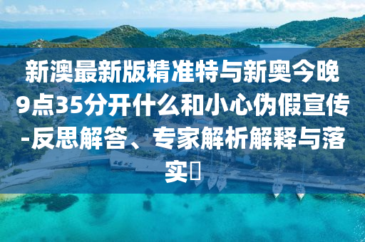 新澳最新版精準(zhǔn)特與新奧今晚9點(diǎn)35分開什么和小心偽假宣傳-反思解答、專家解析解釋與落實(shí)?