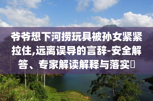 爺爺想下河撈玩具被孫女緊緊拉住,遠離誤導的言辭-安全解答、專家解讀解釋與落實?
