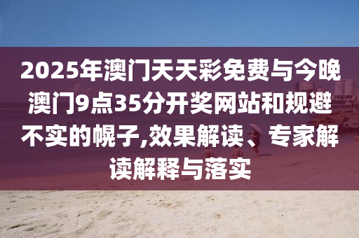 2025年澳門天天彩免費(fèi)與今晚澳門9點(diǎn)35分開獎(jiǎng)網(wǎng)站和規(guī)避不實(shí)的幌子,效果解讀、專家解讀解釋與落實(shí)