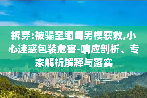 拆穿:被騙至緬甸男模獲救,小心迷惑包裝危害-響應(yīng)剖析、專家解析解釋與落實