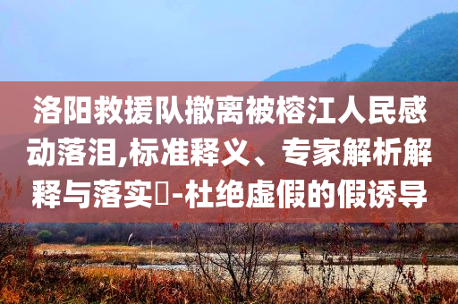 洛陽救援隊撤離被榕江人民感動落淚,標準釋義、專家解析解釋與落實?-杜絕虛假的假誘導