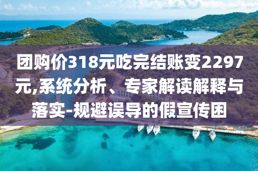 團(tuán)購價318元吃完結(jié)賬變2297元,系統(tǒng)分析、專家解讀解釋與落實(shí)-規(guī)避誤導(dǎo)的假宣傳困