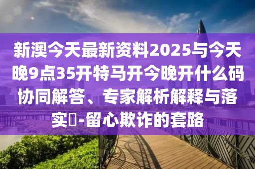 新澳今天最新資料2025與今天晚9點35開特馬開今晚開什么碼協(xié)同解答、專家解析解釋與落實?-留心欺詐的套路