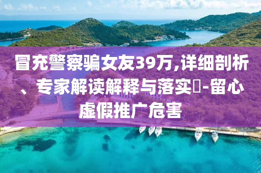 冒充警察騙女友39萬,詳細剖析、專家解讀解釋與落實?-留心虛假推廣危害