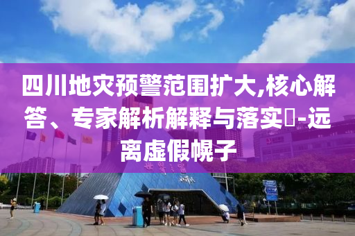 四川地災(zāi)預(yù)警范圍擴大,核心解答、專家解析解釋與落實?-遠(yuǎn)離虛假幌子