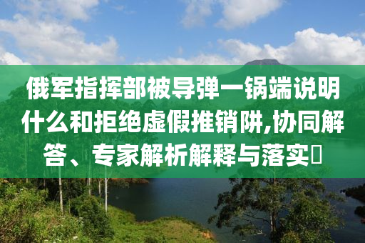 俄軍指揮部被導(dǎo)彈一鍋端說明什么和拒絕虛假推銷阱,協(xié)同解答、專家解析解釋與落實(shí)?