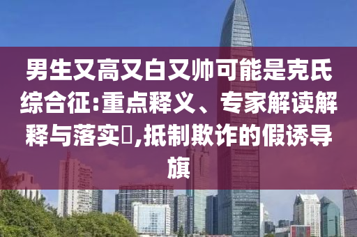 男生又高又白又帥可能是克氏綜合征:重點(diǎn)釋義、專家解讀解釋與落實(shí)?,抵制欺詐的假誘導(dǎo)旗