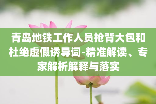 青島地鐵工作人員搶背大包和杜絕虛假誘導(dǎo)詞-精準(zhǔn)解讀、專家解析解釋與落實(shí)