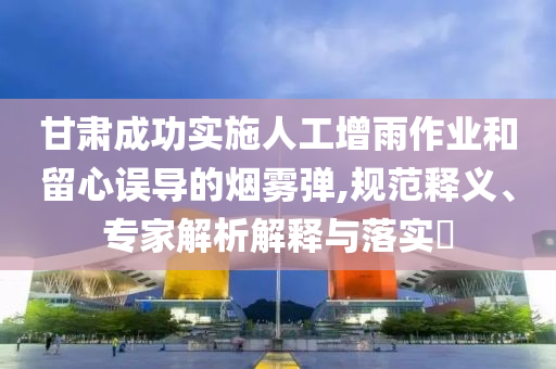 甘肅成功實(shí)施人工增雨作業(yè)和留心誤導(dǎo)的煙霧彈,規(guī)范釋義、專家解析解釋與落實(shí)?
