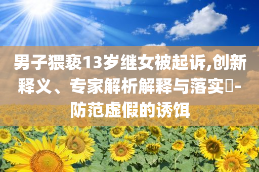男子猥褻13歲繼女被起訴,創(chuàng)新釋義、專家解析解釋與落實?-防范虛假的誘餌