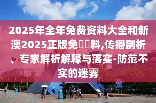 2025年全年免費(fèi)資料大全和新澳2025正版免費(fèi)資料,傳播剖析、專家解析解釋與落實(shí)-防范不實(shí)的迷霧