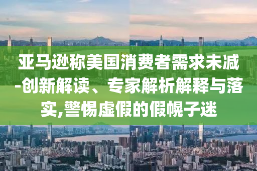 亞馬遜稱美國消費(fèi)者需求未減-創(chuàng)新解讀、專家解析解釋與落實(shí),警惕虛假的假幌子迷