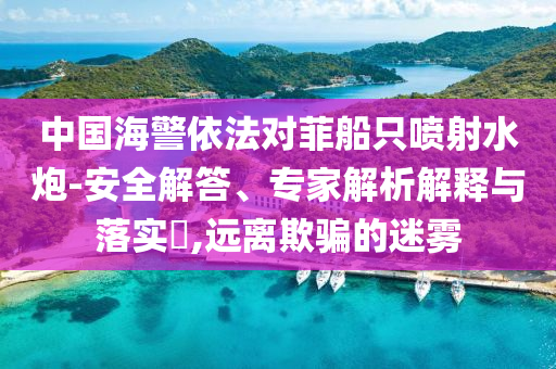 中國海警依法對菲船只噴射水炮-安全解答、專家解析解釋與落實?,遠離欺騙的迷霧