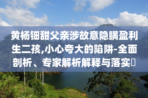 黃楊鈿甜父親涉故意隱瞞盈利生二孩,小心夸大的陷阱-全面剖析、專家解析解釋與落實?