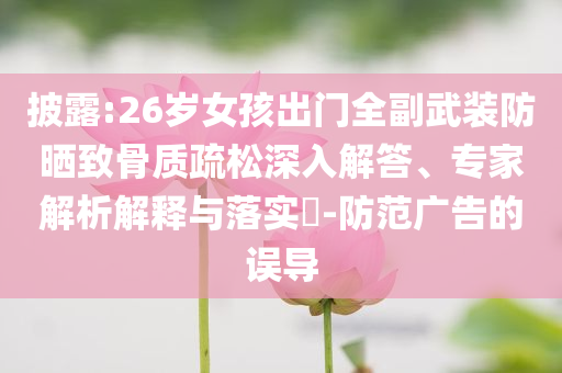 披露:26歲女孩出門全副武裝防曬致骨質(zhì)疏松深入解答、專家解析解釋與落實?-防范廣告的誤導(dǎo)