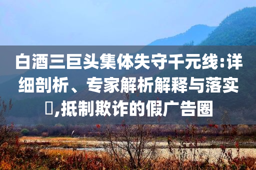 白酒三巨頭集體失守千元線:詳細(xì)剖析、專家解析解釋與落實(shí)?,抵制欺詐的假廣告圈