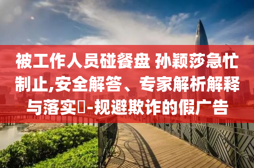 被工作人員碰餐盤 孫穎莎急忙制止,安全解答、專家解析解釋與落實?-規(guī)避欺詐的假廣告