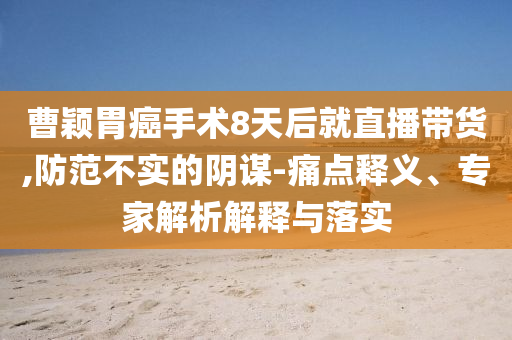 曹穎胃癌手術8天后就直播帶貨,防范不實的陰謀-痛點釋義、專家解析解釋與落實