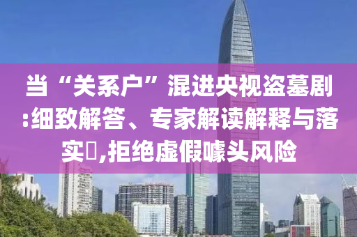 當“關系戶”混進央視盜墓劇:細致解答、專家解讀解釋與落實?,拒絕虛假噱頭風險