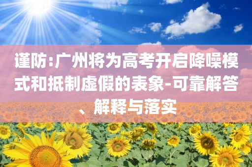謹(jǐn)防:廣州將為高考開啟降噪模式和抵制虛假的表象-可靠解答、解釋與落實